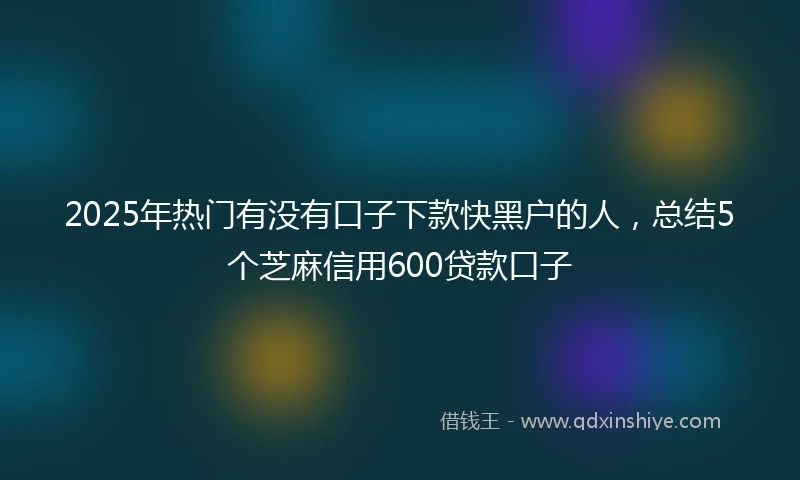 2025年热门有没有口子下款快黑户的人，总结5个芝麻信用600贷款口子