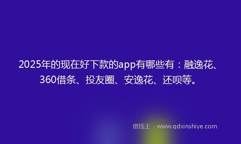 2025年的现在好下款的app有哪些有：融逸花、360借条、投友圈、安逸花、还呗等。