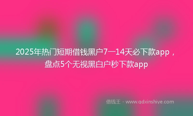 2025年热门短期借钱黑户7一14天必下款app，盘点5个无视黑白户秒下款app