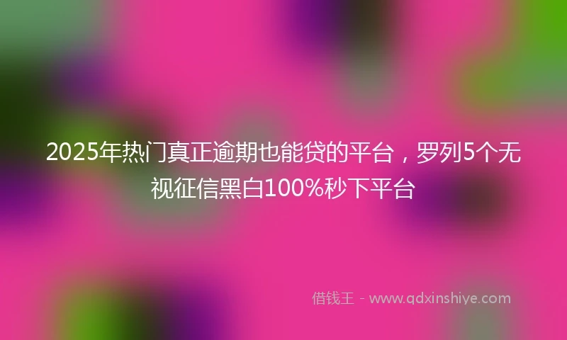 2025年热门真正逾期也能贷的平台，罗列5个无视征信黑白100%秒下平台