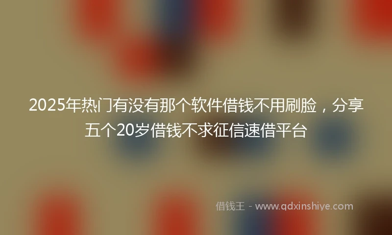 2025年热门有没有那个软件借钱不用刷脸，分享五个20岁借钱不求征信速借平台
