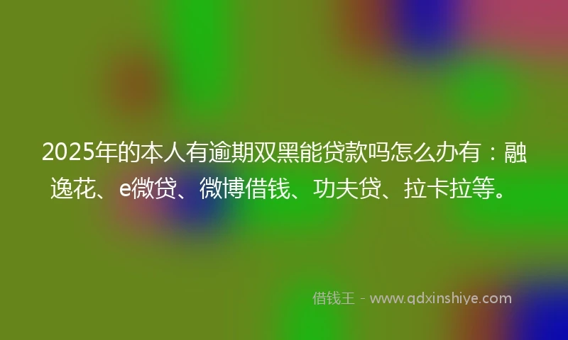 2025年的本人有逾期双黑能贷款吗怎么办有：融逸花、e微贷、微博借钱、功夫贷、拉卡拉等。