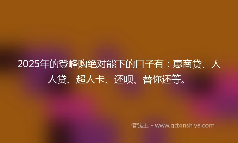2025年的登峰购绝对能下的口子有：惠商贷、人人贷、超人卡、还呗、替你还等。