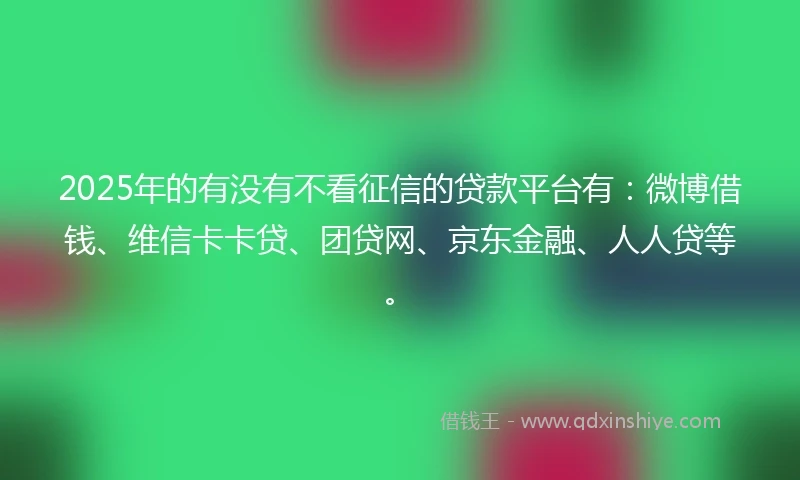 2025年的有没有不看征信的贷款平台有：微博借钱、维信卡卡贷、团贷网、京东金融、人人贷等。
