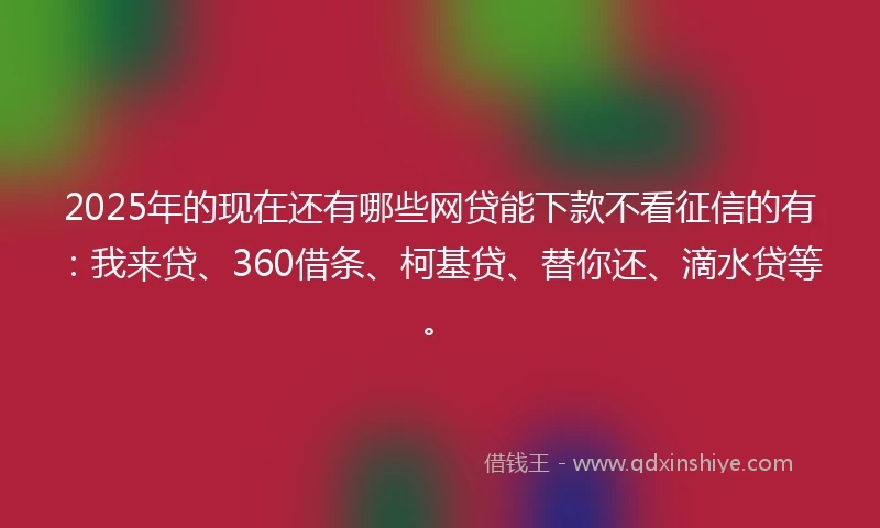 2025年的现在还有哪些网贷能下款不看征信的有：我来贷、360借条、柯基贷、替你还、滴水贷等。