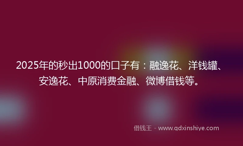 2025年的秒出1000的口子有：融逸花、洋钱罐、安逸花、中原消费金融、微博借钱等。