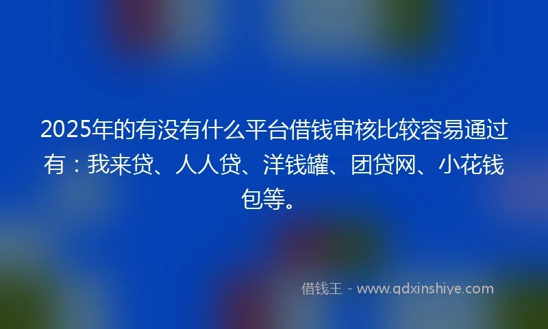 2025年的有没有什么平台借钱审核比较容易通过有：我来贷、人人贷、洋钱罐、团贷网、小花钱包等。