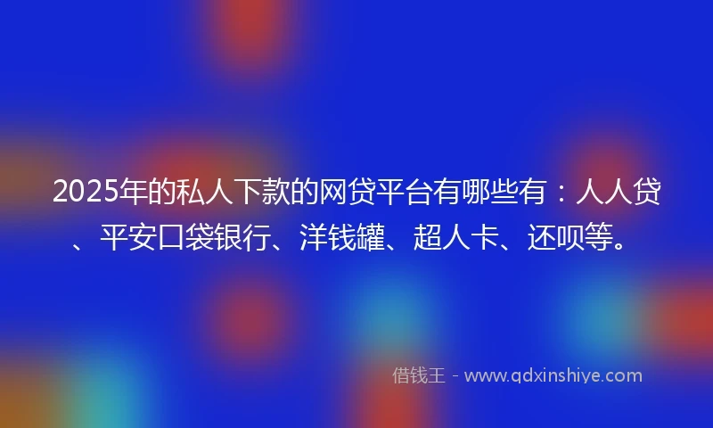 2025年的私人下款的网贷平台有哪些有：人人贷、平安口袋银行、洋钱罐、超人卡、还呗等。