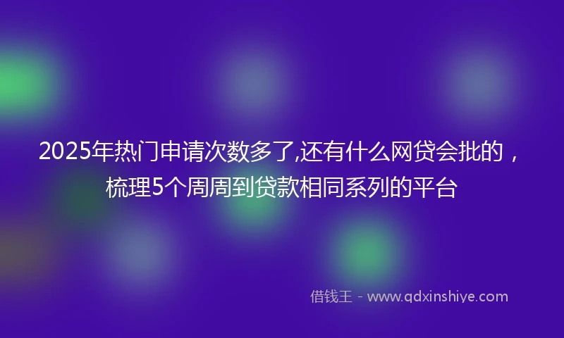 2025年热门申请次数多了,还有什么网贷会批的，梳理5个周周到贷款相同系列的平台