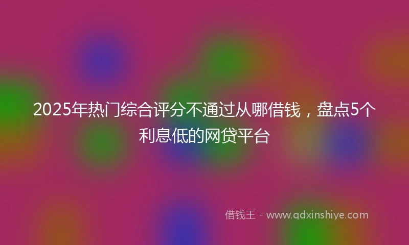 2025年热门综合评分不通过从哪借钱，盘点5个利息低的网贷平台