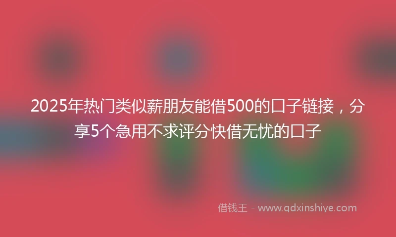 2025年热门类似薪朋友能借500的口子链接，分享5个急用不求评分快借无忧的口子