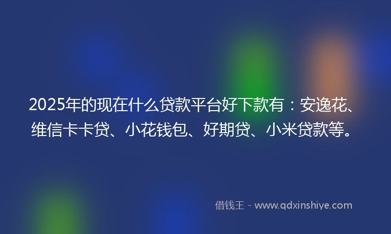 2025年的现在什么贷款平台好下款有：安逸花、维信卡卡贷、小花钱包、好期贷、小米贷款等。