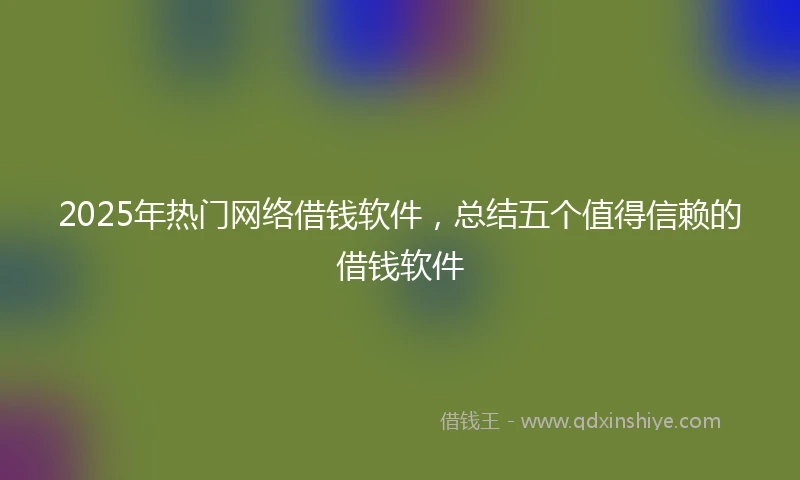 2025年热门网络借钱软件，总结五个值得信赖的借钱软件