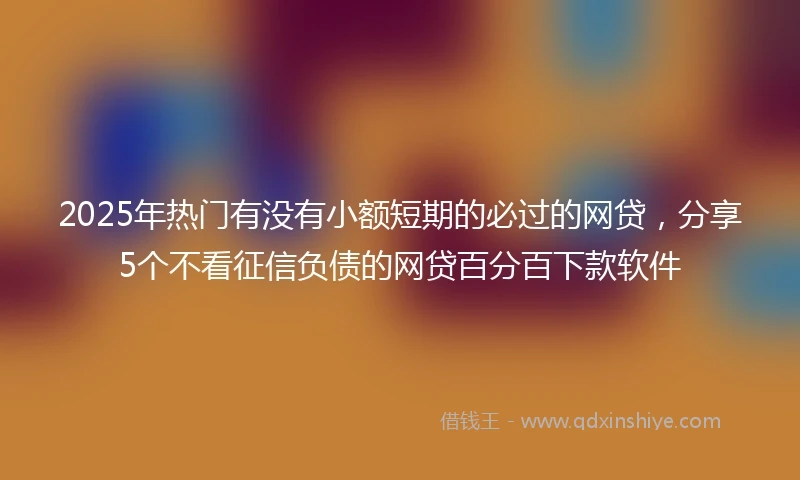 2025年热门有没有小额短期的必过的网贷，分享5个不看征信负债的网贷百分百下款软件