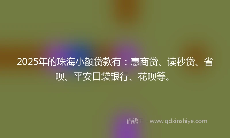 2025年的珠海小额贷款有：惠商贷、读秒贷、省呗、平安口袋银行、花呗等。