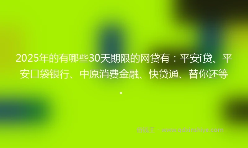 2025年的有哪些30天期限的网贷有：平安i贷、平安口袋银行、中原消费金融、快贷通、替你还等。