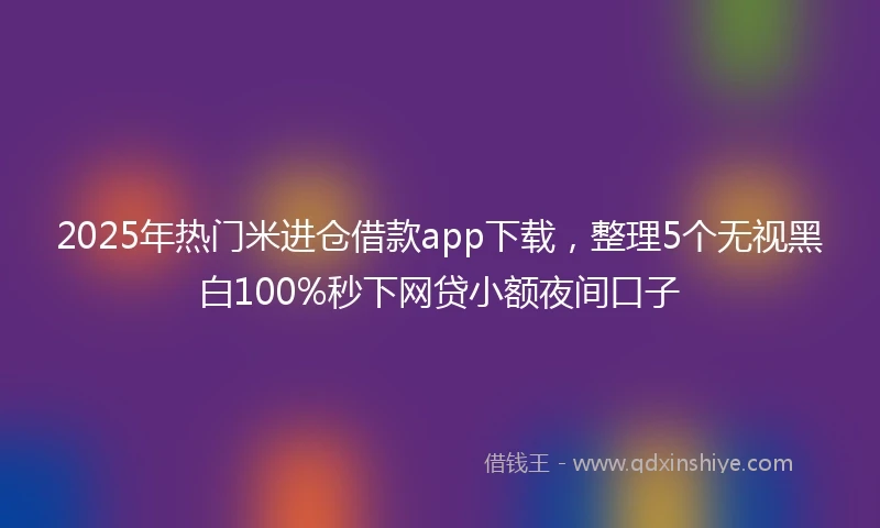 2025年热门米进仓借款app下载，整理5个无视黑白100%秒下网贷小额夜间口子
