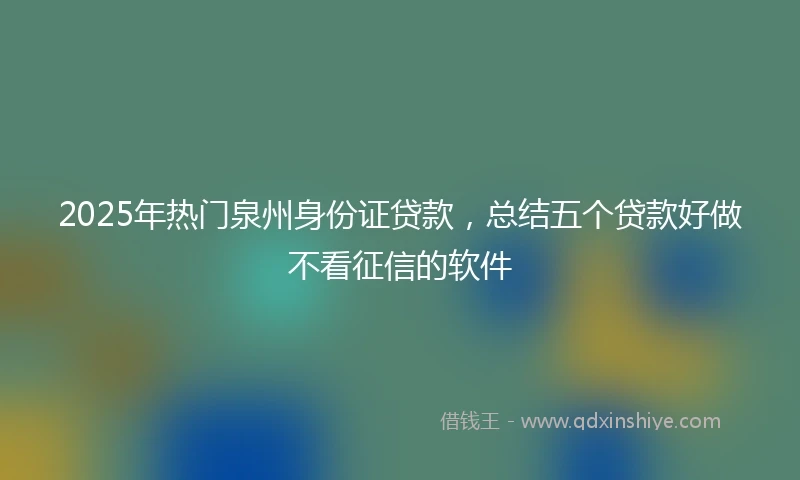2025年热门泉州身份证贷款，总结五个贷款好做不看征信的软件
