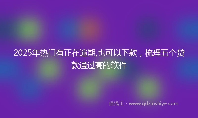 2025年热门有正在逾期,也可以下款，梳理五个贷款通过高的软件