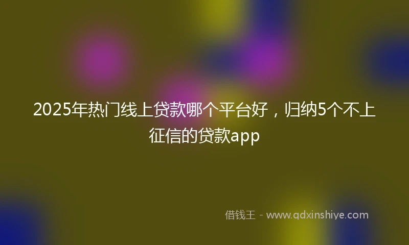 2025年热门线上贷款哪个平台好，归纳5个不上征信的贷款app
