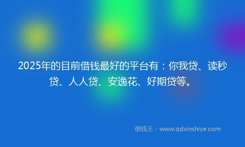 2025年的目前借钱最好的平台有：你我贷、读秒贷、人人贷、安逸花、好期贷等。
