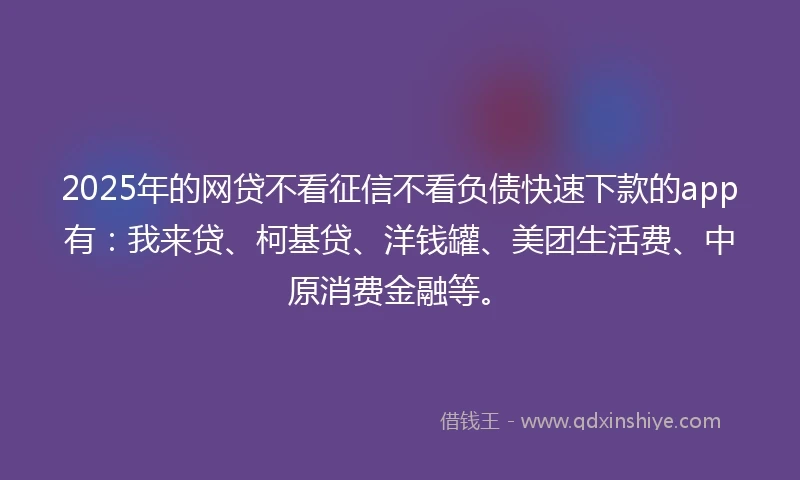 2025年的网贷不看征信不看负债快速下款的app有:我来贷、柯基贷、洋钱罐、美团生活费、中原消费金融等。