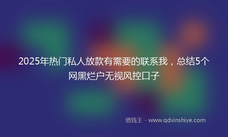 2025年热门私人放款有需要的联系我，总结5个网黑烂户无视风控口子