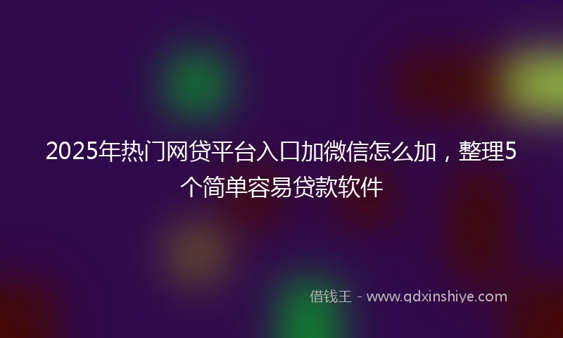 2025年热门网贷平台入口加微信怎么加，整理5个简单容易贷款软件