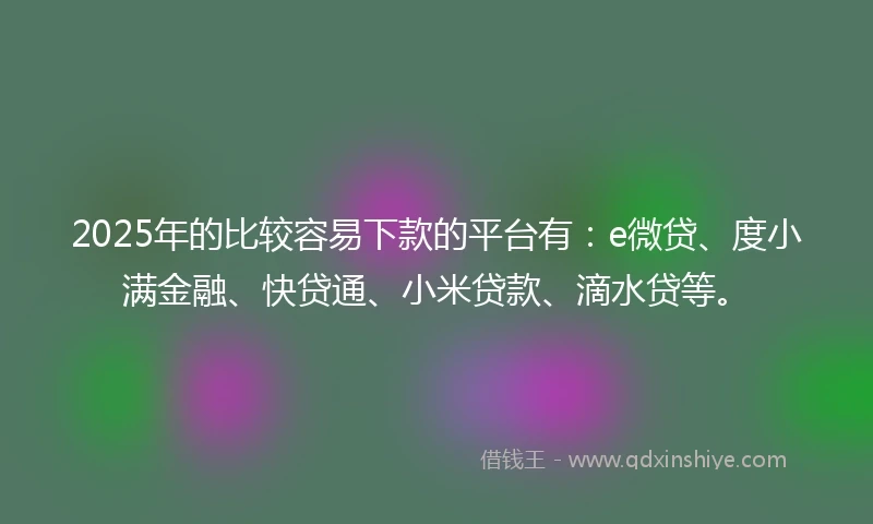 2025年的比较容易下款的平台有：e微贷、度小满金融、快贷通、小米贷款、滴水贷等。