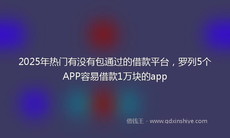 2025年热门有没有包通过的借款平台，罗列5个APP容易借款1万块的app