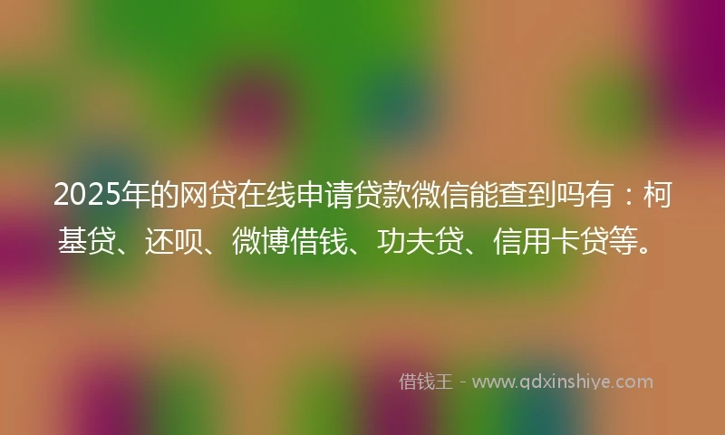 2025年的网贷在线申请贷款微信能查到吗有：柯基贷、还呗、微博借钱、功夫贷、信用卡贷等。