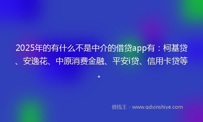 2025年的有什么不是中介的借贷app有：柯基贷、安逸花、中原消费金融、平安i贷、信用卡贷等。