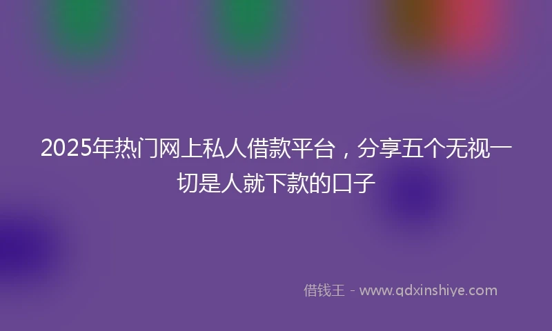 2025年热门网上私人借款平台，分享五个无视一切是人就下款的口子