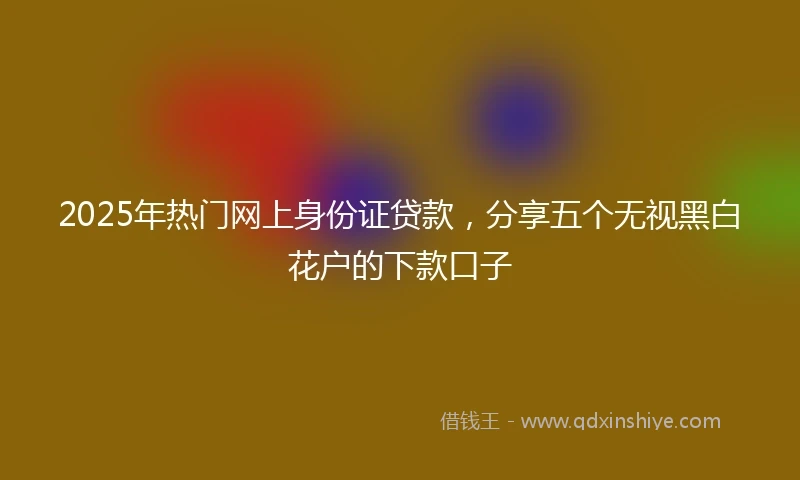 2025年热门网上身份证贷款，分享五个无视黑白花户的下款口子