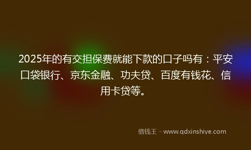 2025年的有交担保费就能下款的口子吗有：平安口袋银行、京东金融、功夫贷、百度有钱花、信用卡贷等。