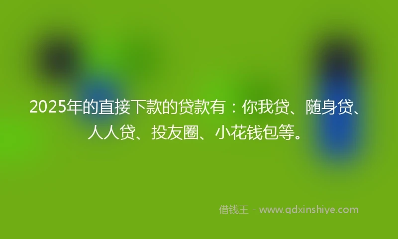 2025年的直接下款的贷款有：你我贷、随身贷、人人贷、投友圈、小花钱包等。