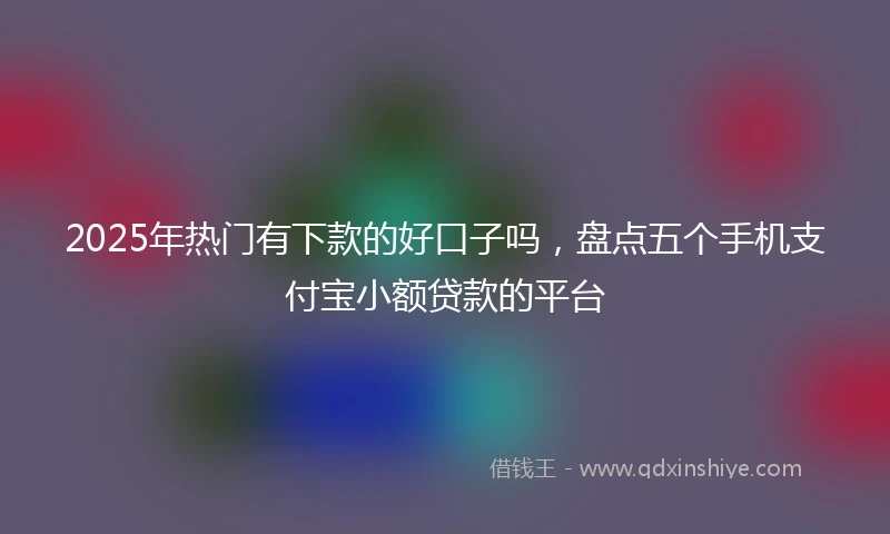 2025年热门有下款的好口子吗，盘点五个手机支付宝小额贷款的平台