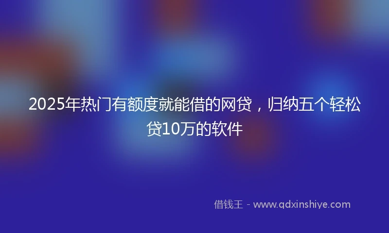 2025年热门有额度就能借的网贷，归纳五个轻松贷10万的软件