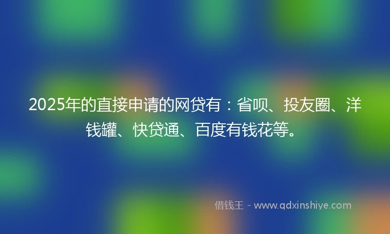 2025年的直接申请的网贷有：省呗、投友圈、洋钱罐、快贷通、百度有钱花等。