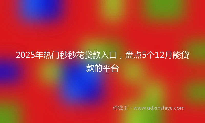 2025年热门秒秒花贷款入口，盘点5个12月能贷款的平台