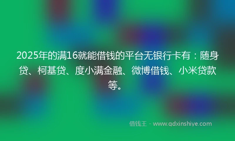 2025年的满16就能借钱的平台无银行卡有：随身贷、柯基贷、度小满金融、微博借钱、小米贷款等。