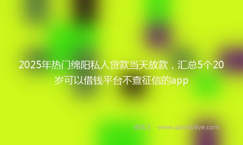 2025年热门绵阳私人贷款当天放款，汇总5个20岁可以借钱平台不查征信的app