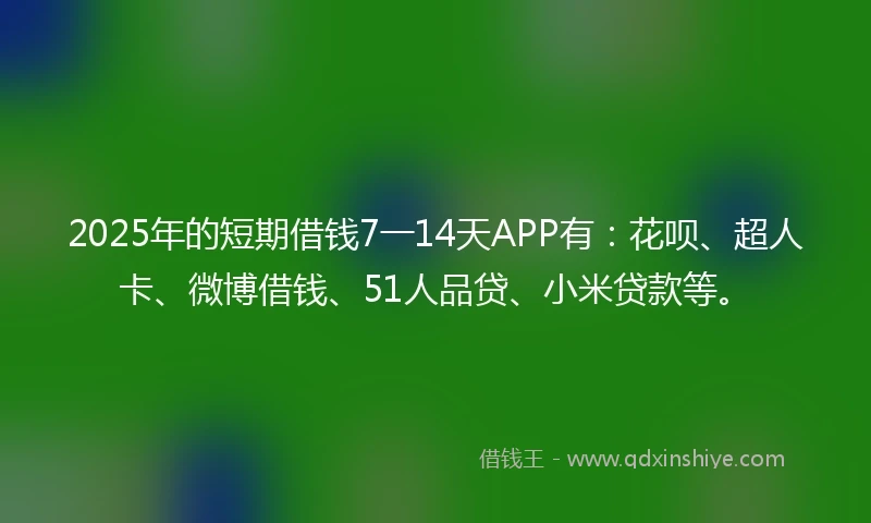 2025年的短期借钱7一14天APP有：花呗、超人卡、微博借钱、51人品贷、小米贷款等。