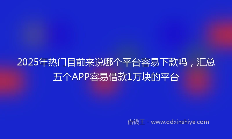 2025年热门目前来说哪个平台容易下款吗，汇总五个APP容易借款1万块的平台