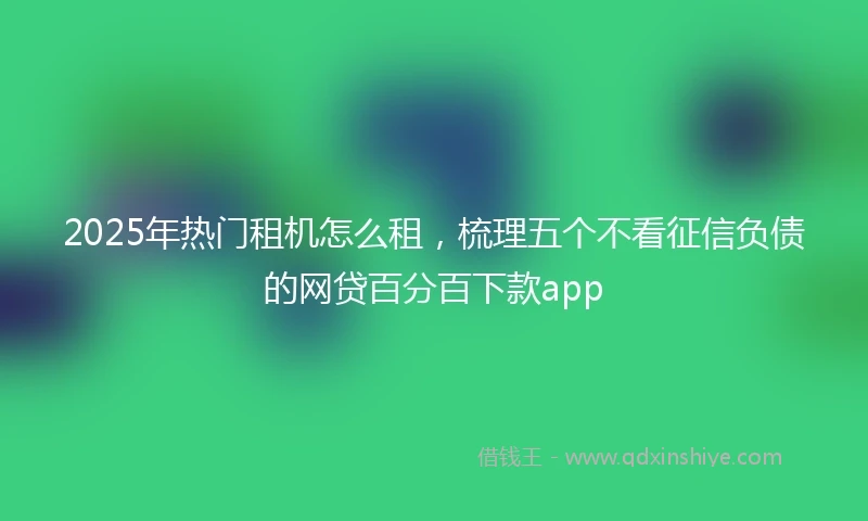 2025年热门租机怎么租，梳理五个不看征信负债的网贷百分百下款app