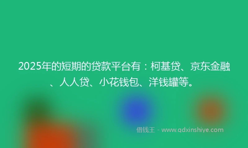 2025年的短期的贷款平台有：柯基贷、京东金融、人人贷、小花钱包、洋钱罐等。