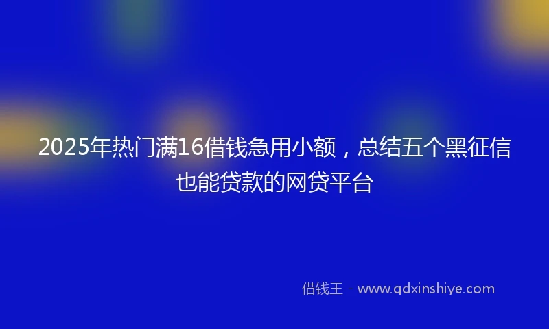 2025年热门满16借钱急用小额，总结五个黑征信也能贷款的网贷平台