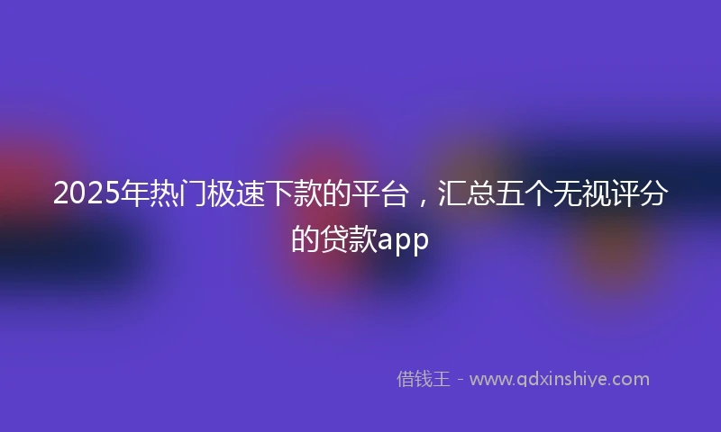 2025年热门极速下款的平台，汇总五个无视评分的贷款app