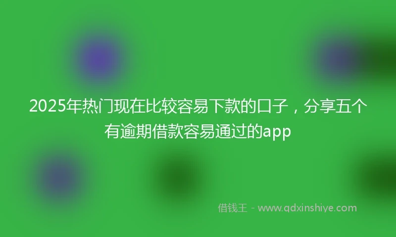2025年热门现在比较容易下款的口子，分享五个有逾期借款容易通过的app