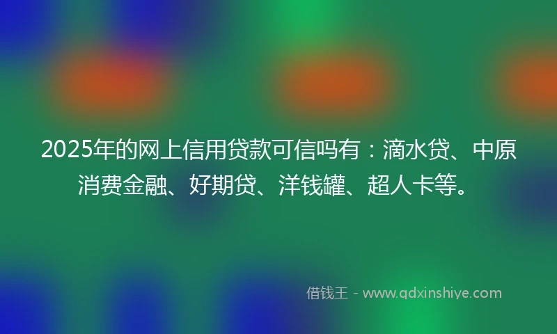 2025年的网上信用贷款可信吗有：滴水贷、中原消费金融、好期贷、洋钱罐、超人卡等。